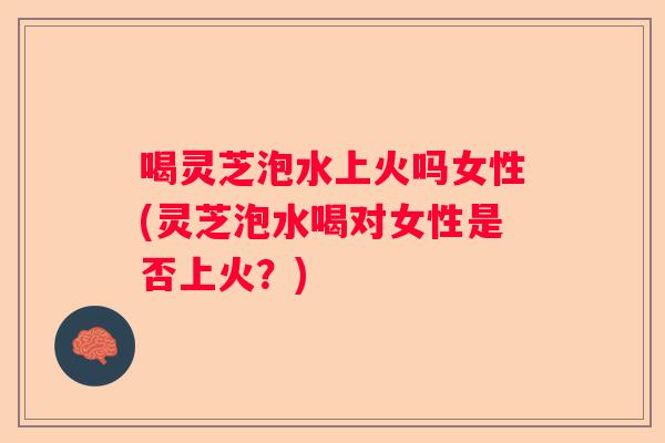 喝灵芝泡水上火吗女性(灵芝泡水喝对女性是否上火？)