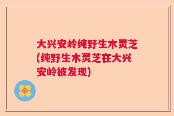 大兴安岭纯野生木灵芝(纯野生木灵芝在大兴安岭被发现)