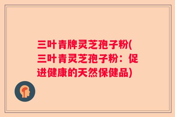三叶青牌灵芝孢子粉(三叶青灵芝孢子粉:促进健康的天然保健品) 三叶青牌灵芝孢子粉(三叶青灵芝孢子粉:促进健康的天然保健品)