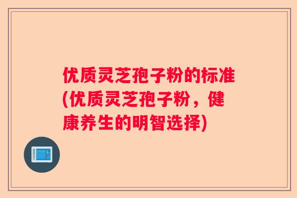 优质灵芝孢子粉的标准(优质灵芝孢子粉,健康养生的明智选择) 优质灵芝孢子粉的标准(优质灵芝孢子粉,健康养生的明智选择)