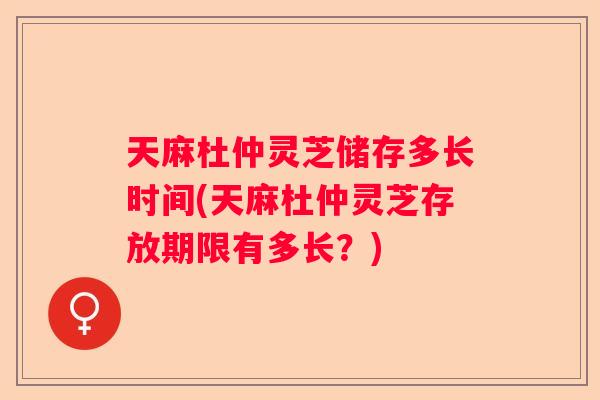 天麻杜仲灵芝储存多长时间(天麻杜仲灵芝存放期限有多长?) 天麻杜仲灵芝储存多长时间(天麻杜仲灵芝存放期限有多长?)