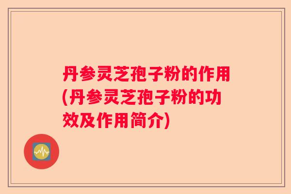 丹参灵芝孢子粉的作用(丹参灵芝孢子粉的功效及作用简介) 丹参灵芝孢子粉的作用(丹参灵芝孢子粉的功效及作用简介)