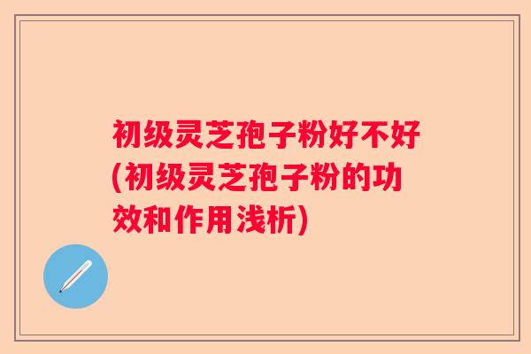 初级灵芝孢子粉好不好(初级灵芝孢子粉的功效和作用浅析)