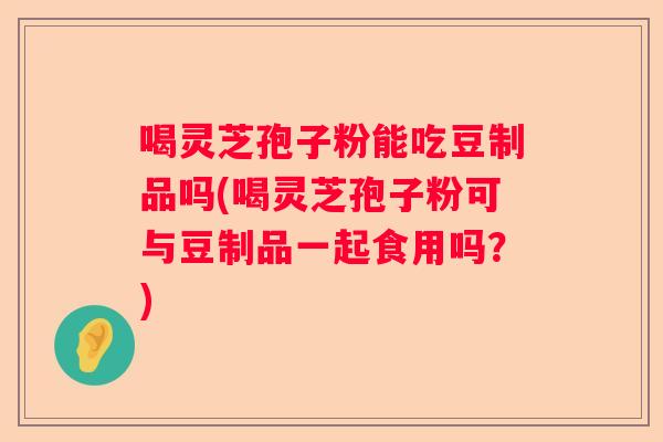 喝灵芝孢子粉能吃豆制品吗(喝灵芝孢子粉可与豆制品一起食用吗？)