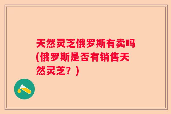 天然灵芝俄罗斯有卖吗(俄罗斯是否有销售天然灵芝?) 天然灵芝俄罗斯有卖吗(俄罗斯是否有销售天然灵芝?)