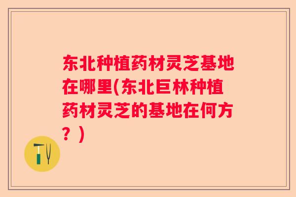 东北种植药材灵芝基地在哪里(东北巨林种植药材灵芝的基地在何方？)