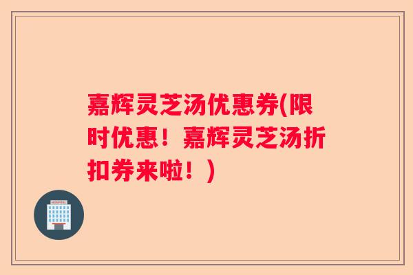 嘉辉灵芝汤优惠券(限时优惠！嘉辉灵芝汤折扣券来啦！)