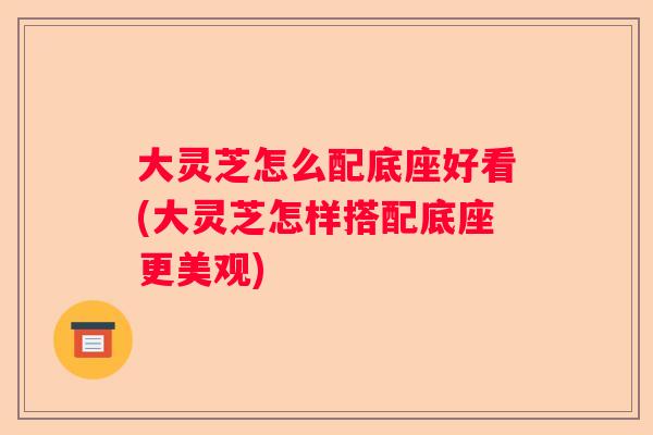大灵芝怎么配底座好看(大灵芝怎样搭配底座更美观)
