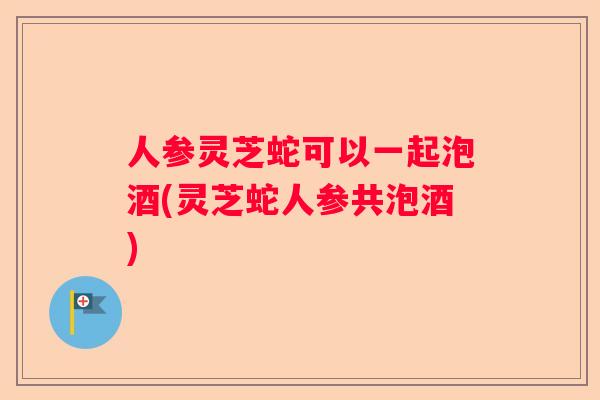 人参灵芝蛇可以一起泡酒(灵芝蛇人参共泡酒)