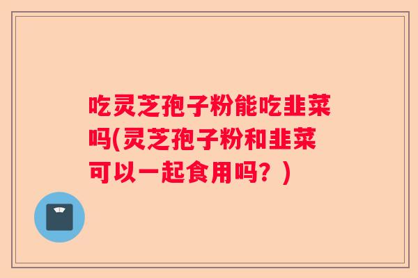 吃灵芝孢子粉能吃韭菜吗(灵芝孢子粉和韭菜可以一起食用吗？)
