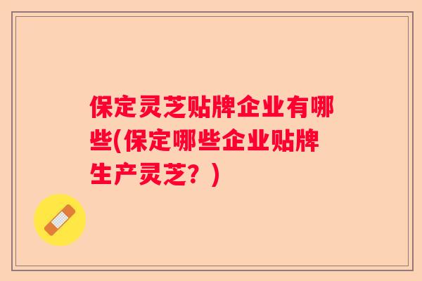 保定灵芝贴牌企业有哪些(保定哪些企业贴牌生产灵芝？)