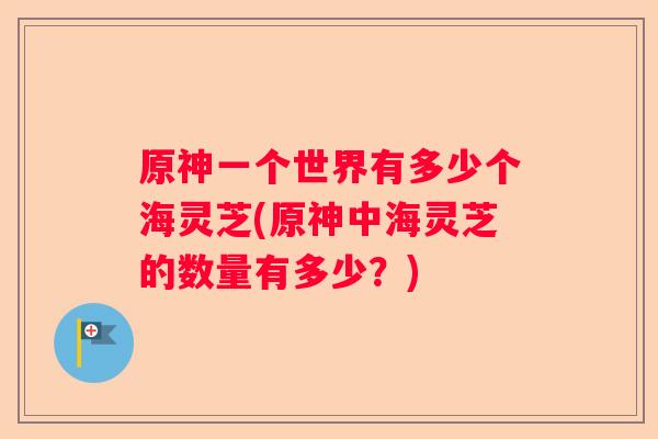 原神一个世界有多少个海灵芝(原神中海灵芝的数量有多少？)