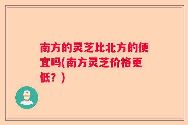 南方的灵芝比北方的便宜吗(南方灵芝价格更低?) 南方的灵芝比北方的便宜吗(南方灵芝价格更低?)