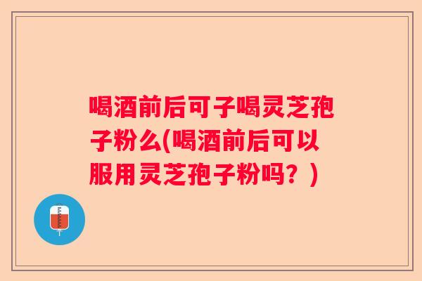 喝酒前后可子喝灵芝孢子粉么(喝酒前后可以服用灵芝孢子粉吗?) 喝酒前后可子喝灵芝孢子粉么(喝酒前后可以服用灵芝孢子粉吗?)