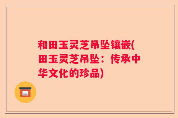 和田玉灵芝吊坠镶嵌(田玉灵芝吊坠：传承中华文化的珍品)