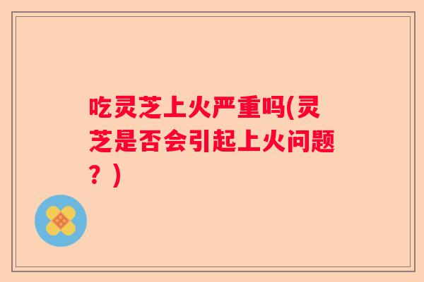 吃灵芝上火严重吗(灵芝是否会引起上火问题?) 吃灵芝上火严重吗(灵芝是否会引起上火问题?)