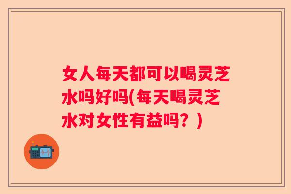 女人每天都可以喝灵芝水吗好吗(每天喝灵芝水对女性有益吗?) 女人每天都可以喝灵芝水吗好吗(每天喝灵芝水对女性有益吗?)