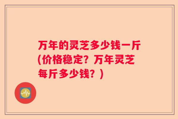 万年的灵芝多少钱一斤(价格稳定?万年灵芝每斤多少钱?) 万年的灵芝多少钱一斤(价格稳定?万年灵芝每斤多少钱?)