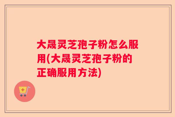 大晟灵芝孢子粉怎么服用(大晟灵芝孢子粉的正确服用方法) 大晟灵芝孢子粉怎么服用(大晟灵芝孢子粉的正确服用方法)