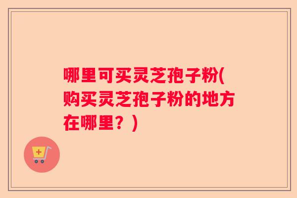 哪里可买灵芝孢子粉(购买灵芝孢子粉的地方在哪里?) 哪里可买灵芝孢子粉(购买灵芝孢子粉的地方在哪里?)