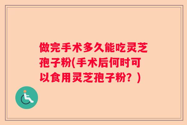 做完手术多久能吃灵芝孢子粉(手术后何时可以食用灵芝孢子粉?) 做完手术多久能吃灵芝孢子粉(手术后何时可以食用灵芝孢子粉?)