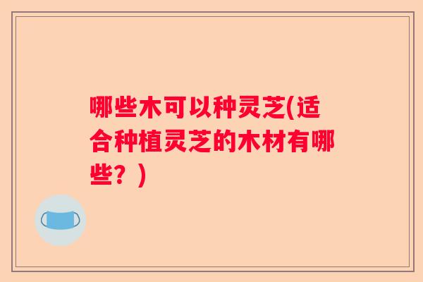 哪些木可以种灵芝(适合种植灵芝的木材有哪些?) 哪些木可以种灵芝(适合种植灵芝的木材有哪些?)