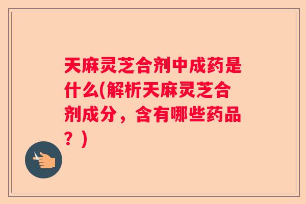 天麻灵芝合剂中成药是什么(解析天麻灵芝合剂成分，含有哪些药品？)