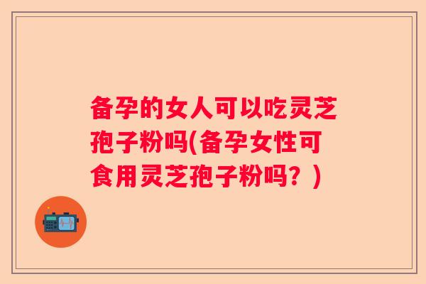 备孕的女人可以吃灵芝孢子粉吗(备孕女性可食用灵芝孢子粉吗?) 备孕的女人可以吃灵芝孢子粉吗(备孕女性可食用灵芝孢子粉吗?)