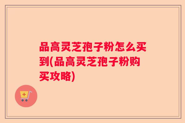 品高灵芝孢子粉怎么买到(品高灵芝孢子粉购买攻略)