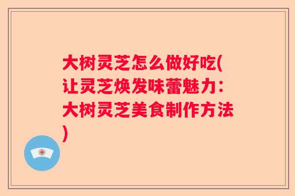 大树灵芝怎么做好吃(让灵芝焕发味蕾魅力：大树灵芝美食制作方法)