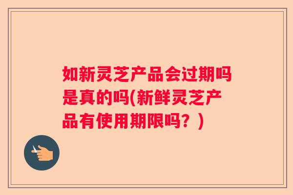 如新灵芝产品会过期吗是真的吗(新鲜灵芝产品有使用期限吗？)