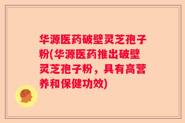 华源医药破壁灵芝孢子粉(华源医药推出破壁灵芝孢子粉，具有高营养和保健功效)
