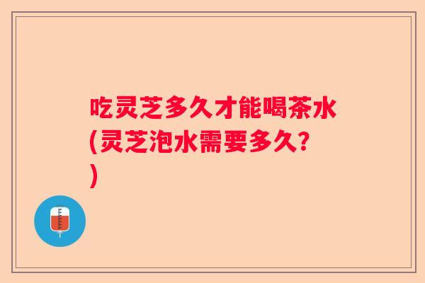 吃灵芝多久才能喝茶水(灵芝泡水需要多久？)