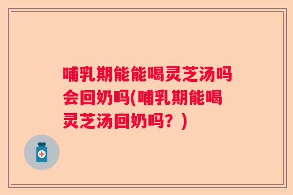 哺乳期能能喝灵芝汤吗会回奶吗(哺乳期能喝灵芝汤回奶吗？)