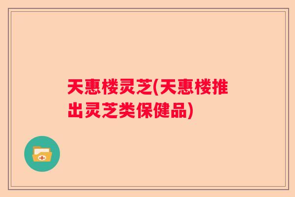 天惠楼灵芝(天惠楼推出灵芝类保健品)
