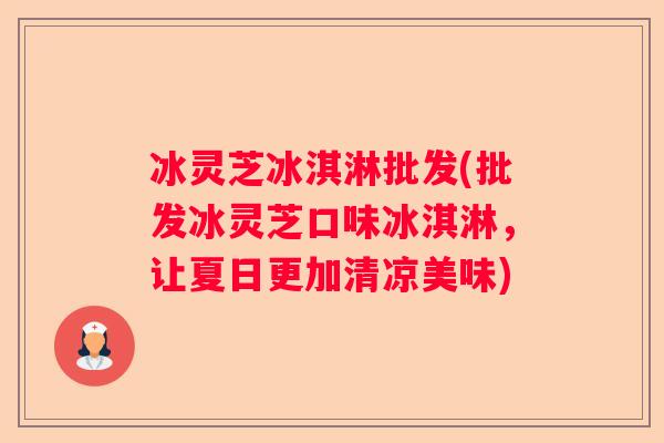 冰灵芝冰淇淋批发(批发冰灵芝口味冰淇淋，让夏日更加清凉美味)