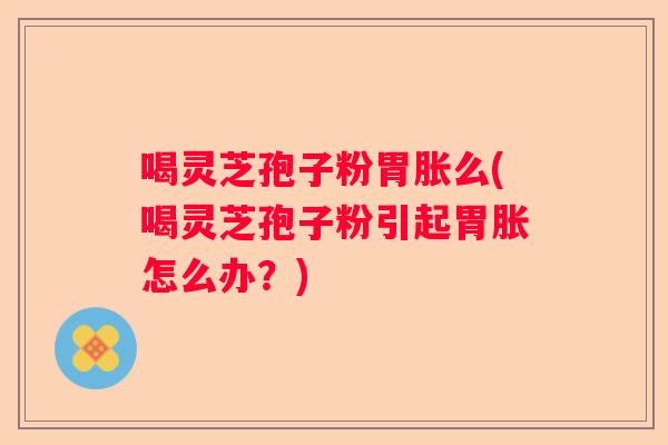 喝灵芝孢子粉胃胀么(喝灵芝孢子粉引起胃胀怎么办？)