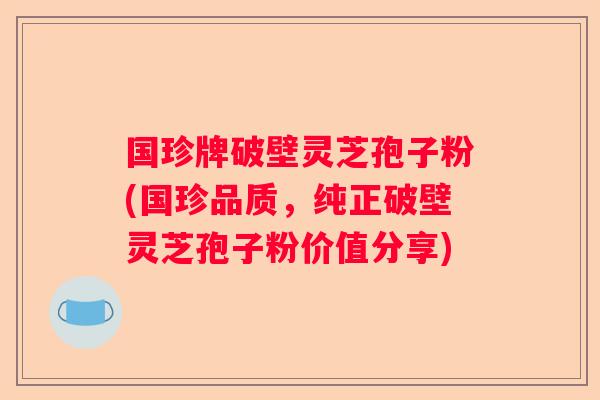 国珍牌破壁灵芝孢子粉(国珍品质，纯正破壁灵芝孢子粉价值分享)
