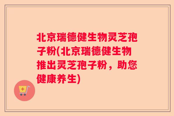 北京瑞德健生物灵芝孢子粉(北京瑞德健生物推出灵芝孢子粉，助您健康养生)