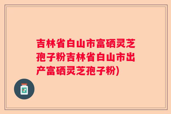 吉林省白山市富硒灵芝孢子粉吉林省白山市出产富硒灵芝孢子粉)