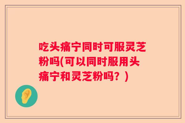 吃头痛宁同时可服灵芝粉吗(可以同时服用头痛宁和灵芝粉吗？)