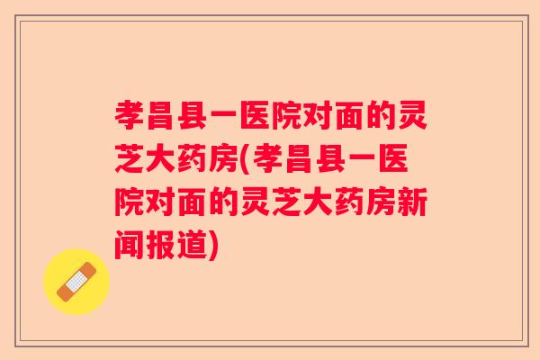 孝昌县一医院对面的灵芝大药房(孝昌县一医院对面的灵芝大药房新闻报道)