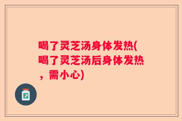 喝了灵芝汤身体发热(喝了灵芝汤后身体发热，需小心)