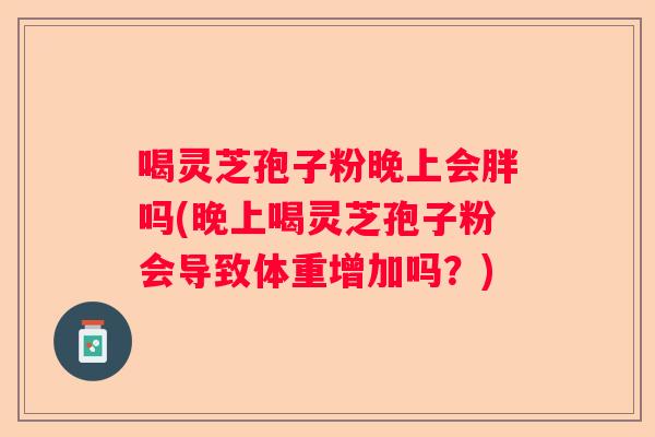 喝灵芝孢子粉晚上会胖吗(晚上喝灵芝孢子粉会导致体重增加吗？)