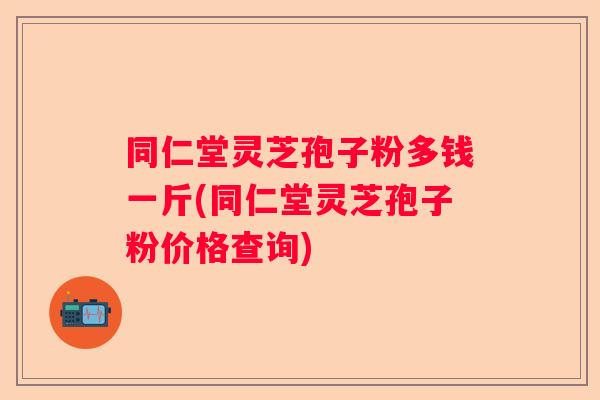 同仁堂灵芝孢子粉多钱一斤(同仁堂灵芝孢子粉价格查询)