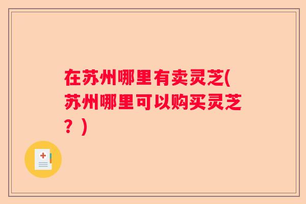 在苏州哪里有卖灵芝(苏州哪里可以购买灵芝？)