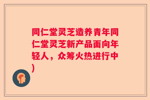 同仁堂灵芝造养青年同仁堂灵芝新产品面向年轻人，众筹火热进行中)