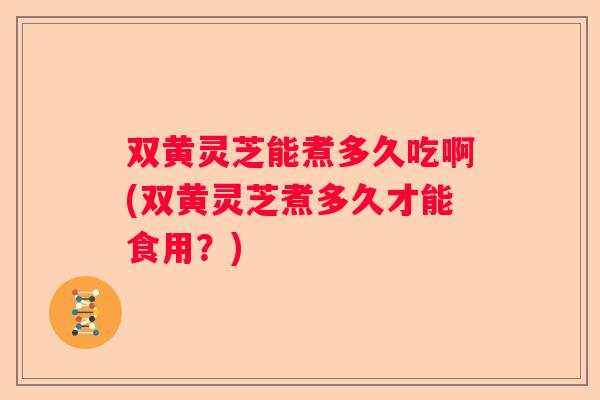 双黄灵芝能煮多久吃啊(双黄灵芝煮多久才能食用？)