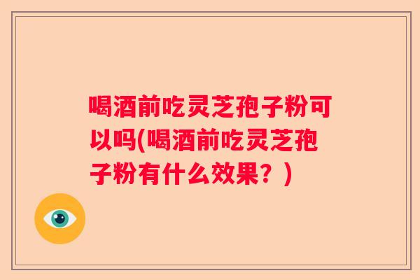 喝酒前吃灵芝孢子粉可以吗(喝酒前吃灵芝孢子粉有什么效果?) 喝酒前吃灵芝孢子粉可以吗(喝酒前吃灵芝孢子粉有什么效果?)