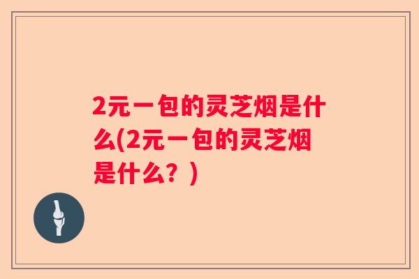 2元一包的灵芝烟是什么(2元一包的灵芝烟是什么？)